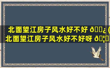 北面望江房子风水好不好 🌿 (北面望江房子风水好不好呀 🦊 )